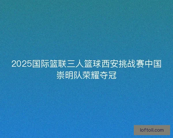 2025国际篮联三人篮球西安挑战赛中国崇明队荣耀夺冠