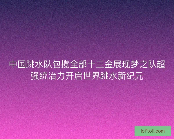 中国跳水队包揽全部十三金展现梦之队超强统治力开启世界跳水新纪元