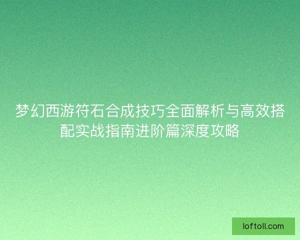梦幻西游符石合成技巧全面解析与高效搭配实战指南进阶篇深度攻略