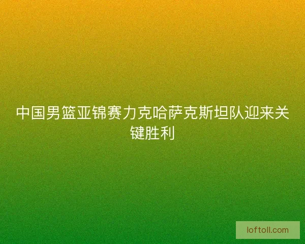 中国男篮亚锦赛力克哈萨克斯坦队迎来关键胜利