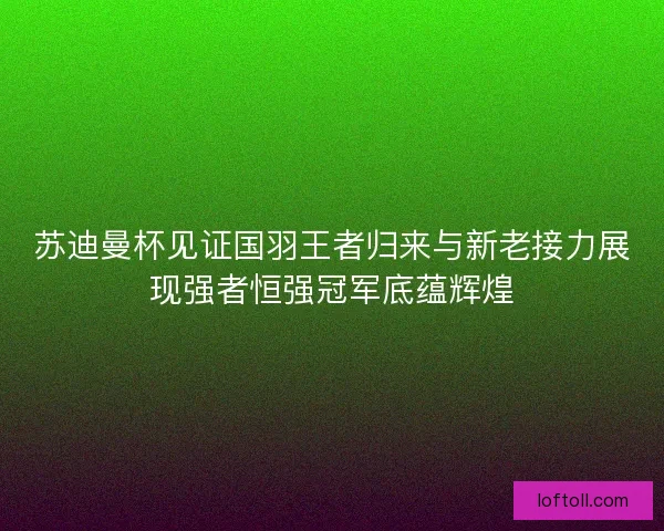苏迪曼杯见证国羽王者归来与新老接力展现强者恒强冠军底蕴辉煌