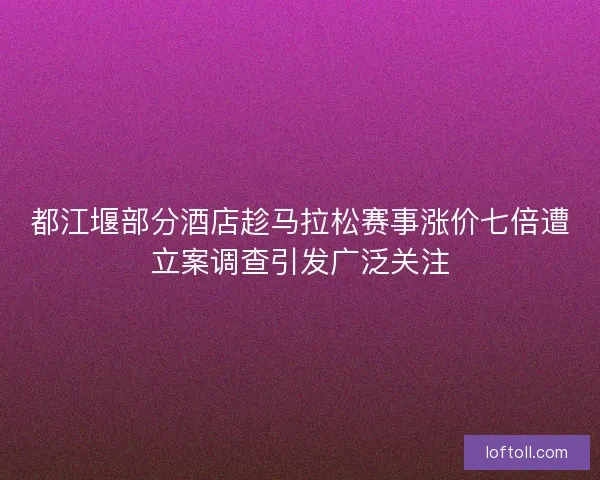 都江堰部分酒店趁马拉松赛事涨价七倍遭立案调查引发广泛关注