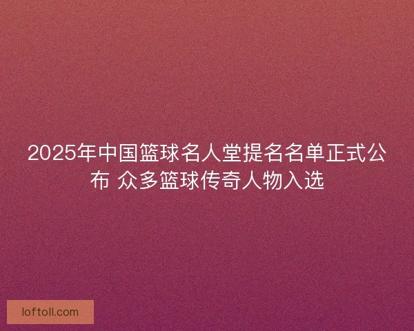 2025年中国篮球名人堂提名名单正式公布 众多篮球传奇人物入选