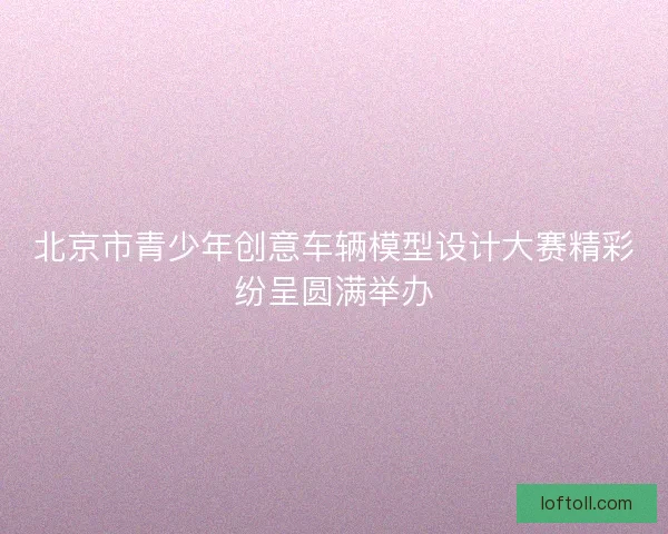 北京市青少年创意车辆模型设计大赛精彩纷呈圆满举办