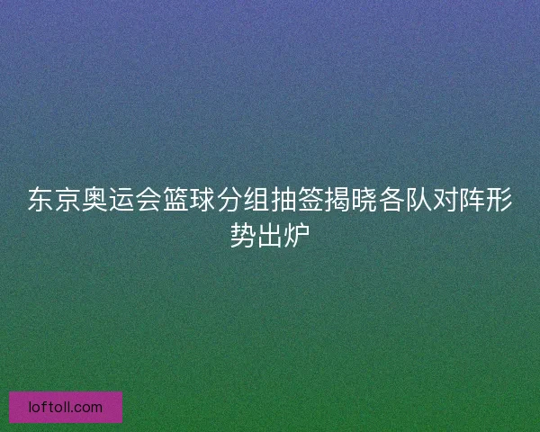 东京奥运会篮球分组抽签揭晓各队对阵形势出炉