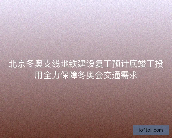 北京冬奥支线地铁建设复工预计底竣工投用全力保障冬奥会交通需求