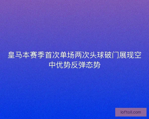 皇马本赛季首次单场两次头球破门展现空中优势反弹态势