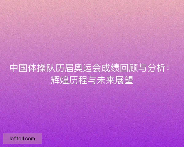 中国体操队历届奥运会成绩回顾与分析：辉煌历程与未来展望