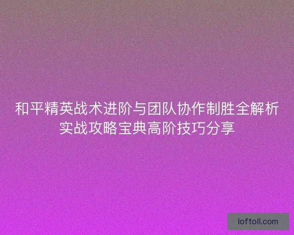 和平精英战术进阶与团队协作制胜全解析实战攻略宝典高阶技巧分享