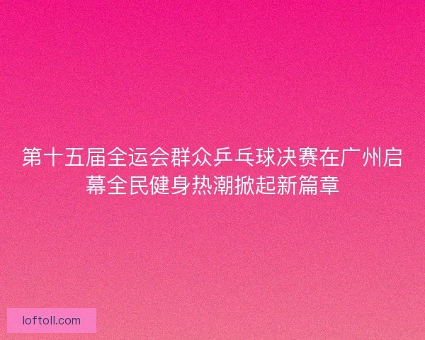 第十五届全运会群众乒乓球决赛在广州启幕全民健身热潮掀起新篇章