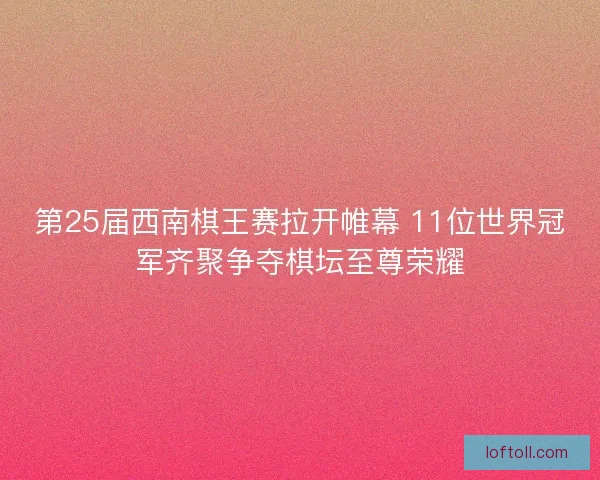 第25届西南棋王赛拉开帷幕 11位世界冠军齐聚争夺棋坛至尊荣耀