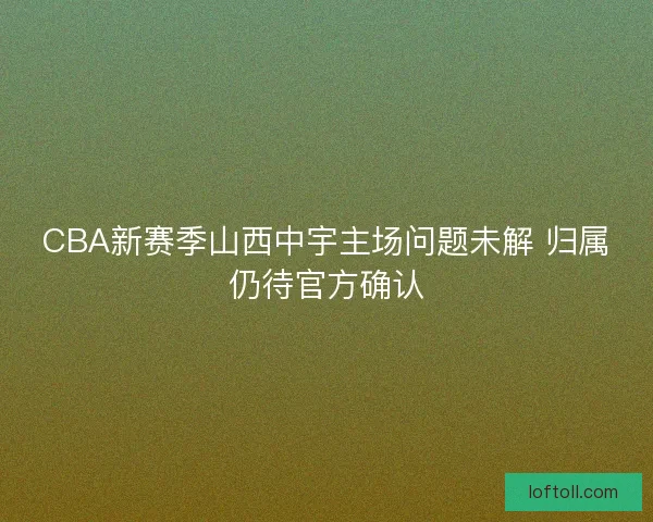 CBA新赛季山西中宇主场问题未解 归属仍待官方确认