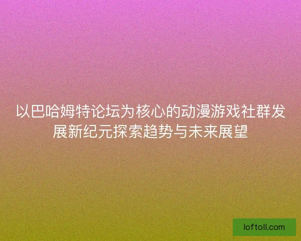 以巴哈姆特论坛为核心的动漫游戏社群发展新纪元探索趋势与未来展望 以巴哈姆特论坛为核心的动漫游戏社群发展新纪元探索趋势与未来展望