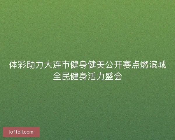 体彩助力大连市健身健美公开赛点燃滨城全民健身活力盛会
