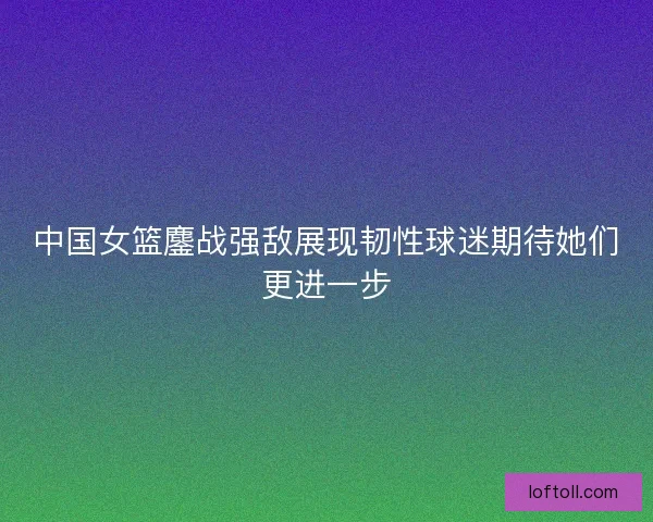 中国女篮鏖战强敌展现韧性球迷期待她们更进一步