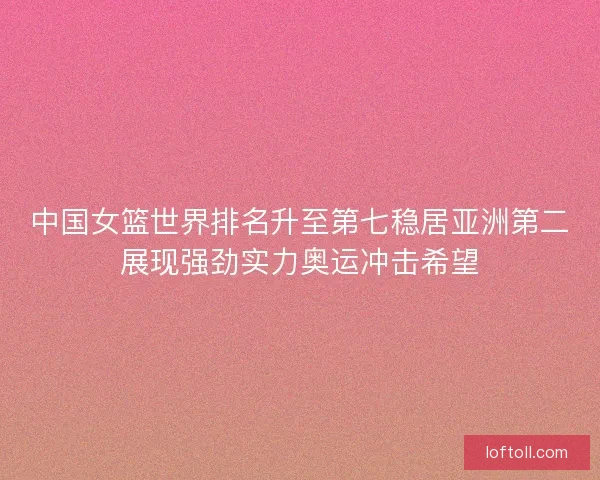 中国女篮世界排名升至第七稳居亚洲第二展现强劲实力奥运冲击希望