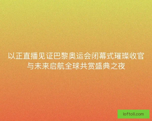 以正直播见证巴黎奥运会闭幕式璀璨收官与未来启航全球共赏盛典之夜