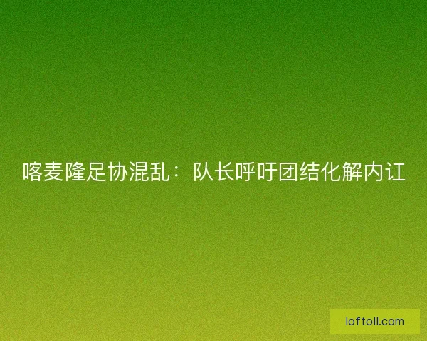 喀麦隆足协混乱：队长呼吁团结化解内讧